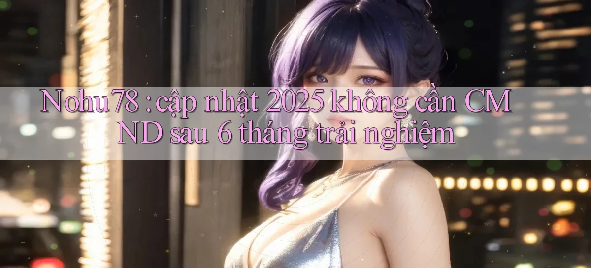 Nohu78 cập nhật 2025 không cần CMND sau 6 tháng trải nghiệm