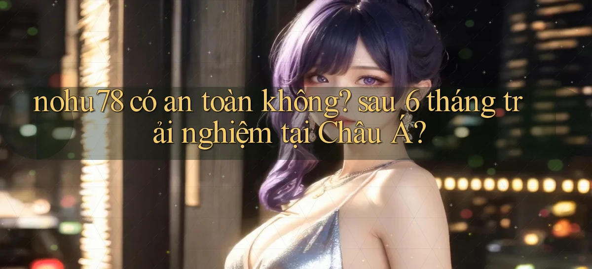 nohu78 có an toàn không sau 6 tháng trải nghiệm tại Châu Á