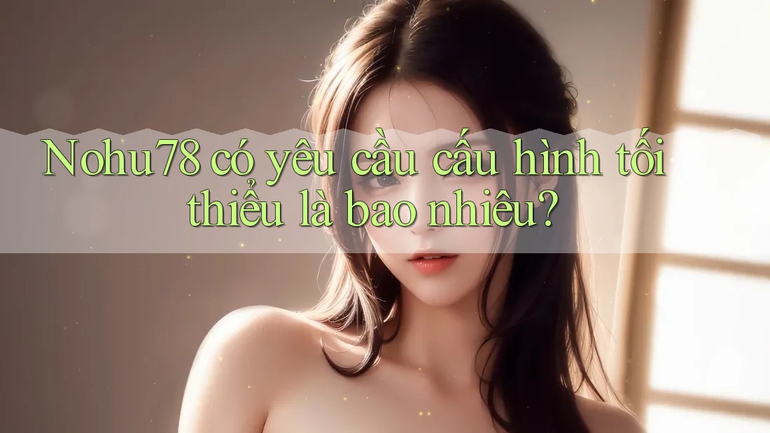 Nohu78 có yêu cầu cấu hình tối thiểu là bao nhiêu? Nohu78 có yêu cầu cấu hình tối thiểu là bao nhiêu?