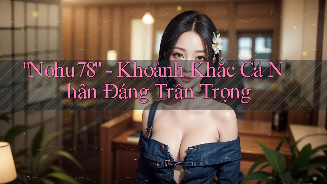 “Nohu78” - Khoảnh Khắc Cá Nhân Đáng Trân Trọng “Nohu78” - Khoảnh Khắc Cá Nhân Đáng Trân Trọng