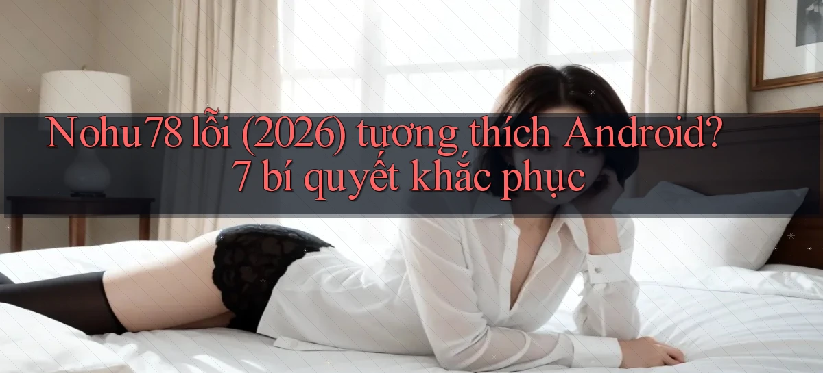 Nohu78 lỗi (2026) tương thích Android 7 bí quyết khắc phục