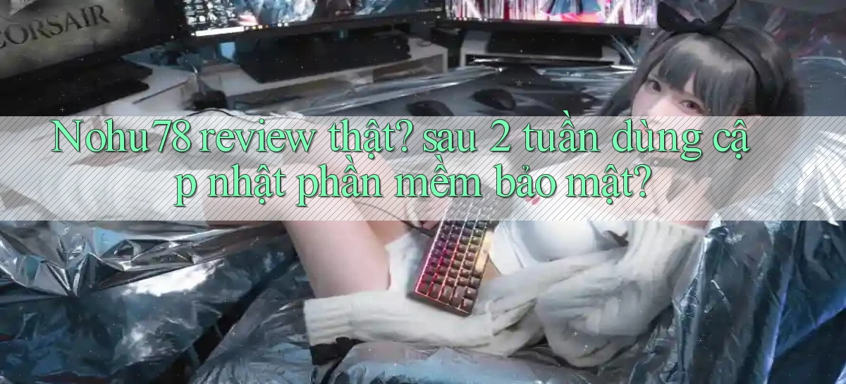 Nohu78 review thật sau 2 tuần dùng cập nhật phần mềm bảo mật