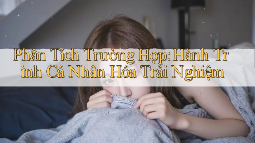 Phân Tích Trường Hợp: Hành Trình Cá Nhân Hóa Trải Nghiệm
