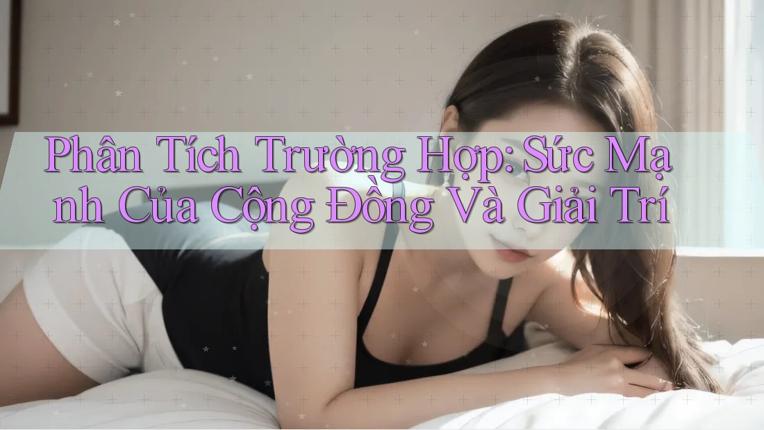 Phân Tích Trường Hợp: Sức Mạnh Của Cộng Đồng Và Giải Trí Phân Tích Trường Hợp: Sức Mạnh Của Cộng Đồng Và Giải Trí