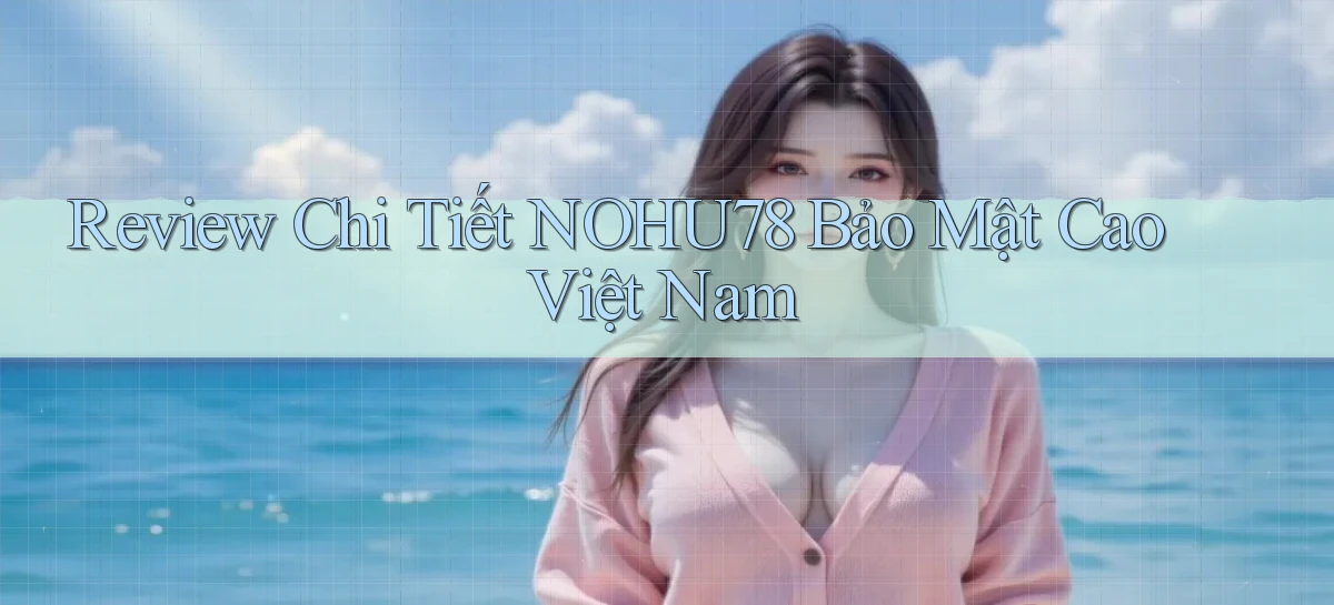 review chi tiết nohu78 bảo mật cao việt nam