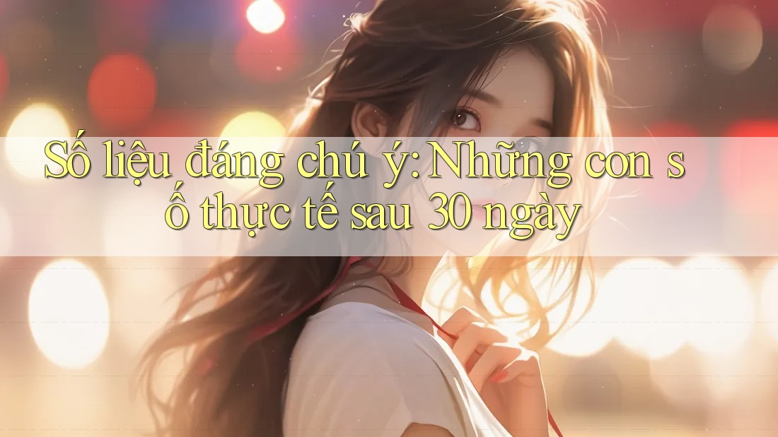 Số liệu đáng chú ý: Những con số thực tế sau 30 ngày Số liệu đáng chú ý: Những con số thực tế sau 30 ngày