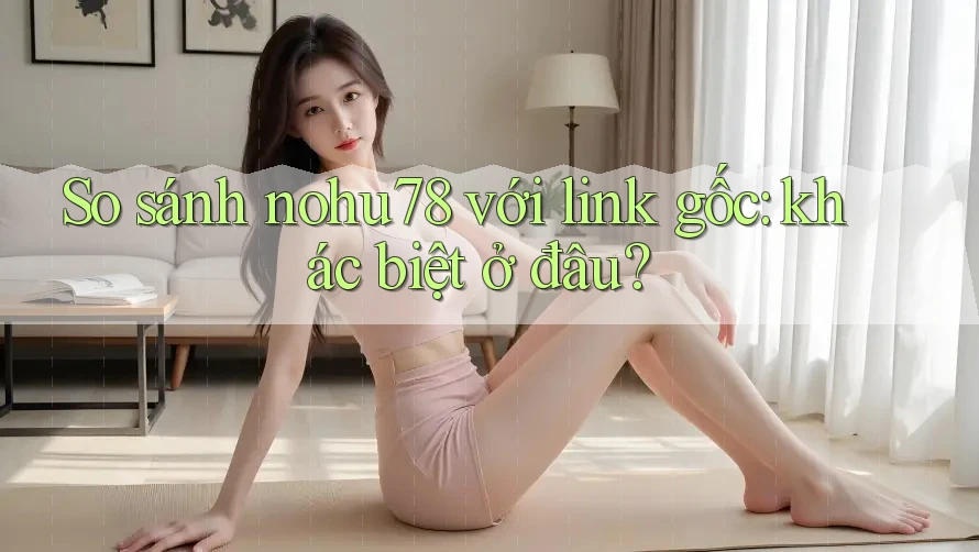 So sánh nohu78 với link gốc: khác biệt ở đâu? So sánh nohu78 với link gốc: khác biệt ở đâu?