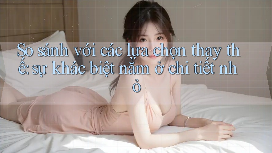 So sánh với các lựa chọn thay thế: sự khác biệt nằm ở chi tiết nhỏ