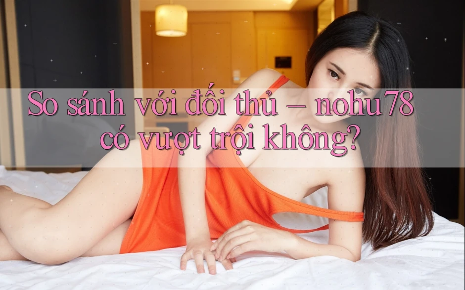 So sánh với đối thủ – nohu78 có vượt trội không? So sánh với đối thủ – nohu78 có vượt trội không?