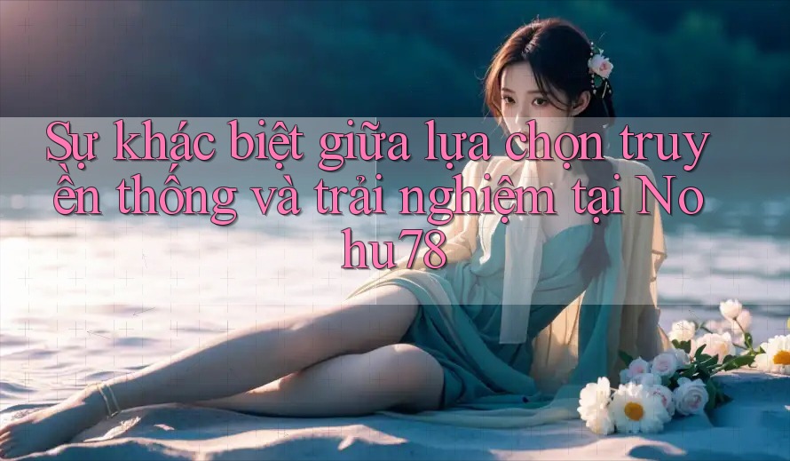 Sự khác biệt giữa lựa chọn truyền thống và trải nghiệm tại Nohu78 Sự khác biệt giữa lựa chọn truyền thống và trải nghiệm tại Nohu78