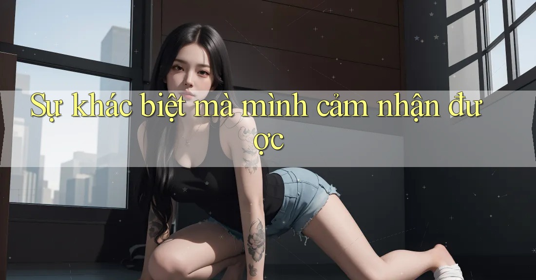Sự khác biệt mà mình cảm nhận được Sự khác biệt mà mình cảm nhận được