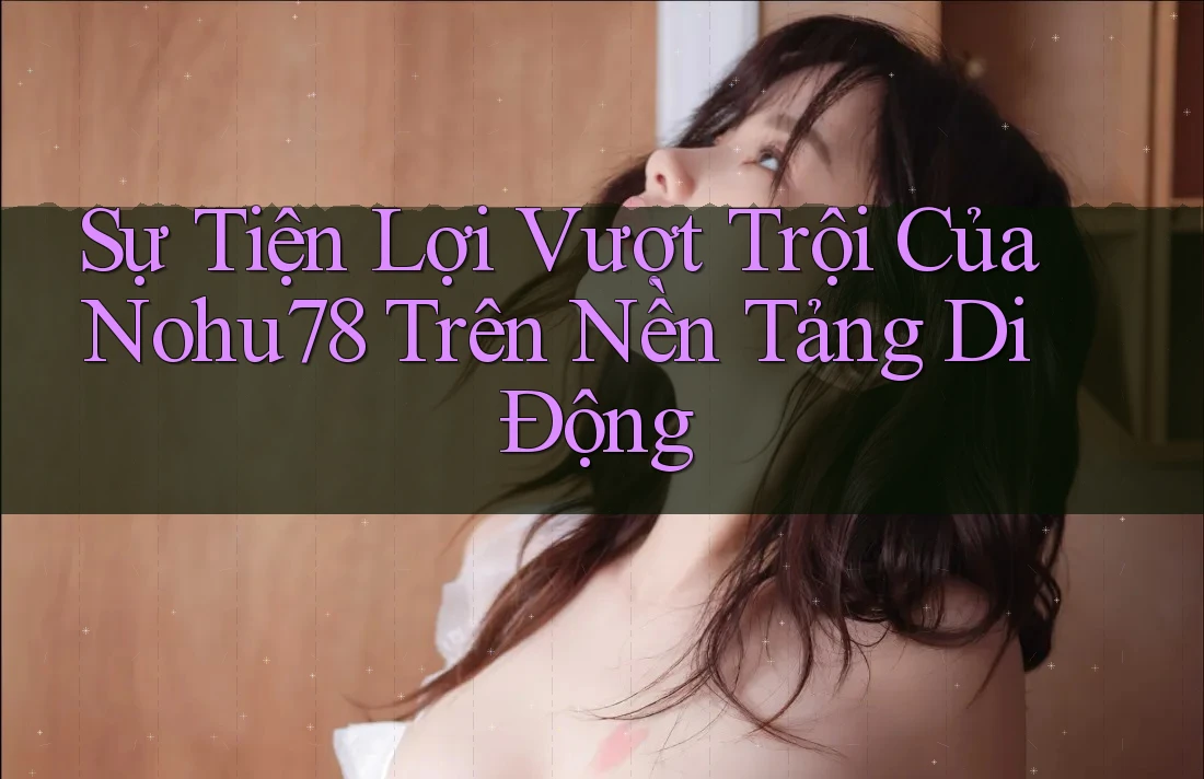 Sự Tiện Lợi Vượt Trội Của Nohu78 Trên Nền Tảng Di Động
