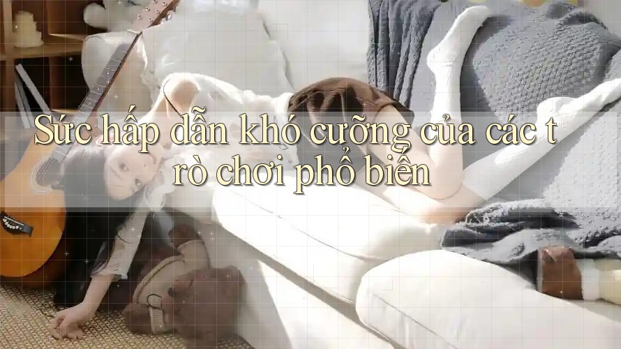 Sức hấp dẫn khó cưỡng của các trò chơi phổ biến Sức hấp dẫn khó cưỡng của các trò chơi phổ biến