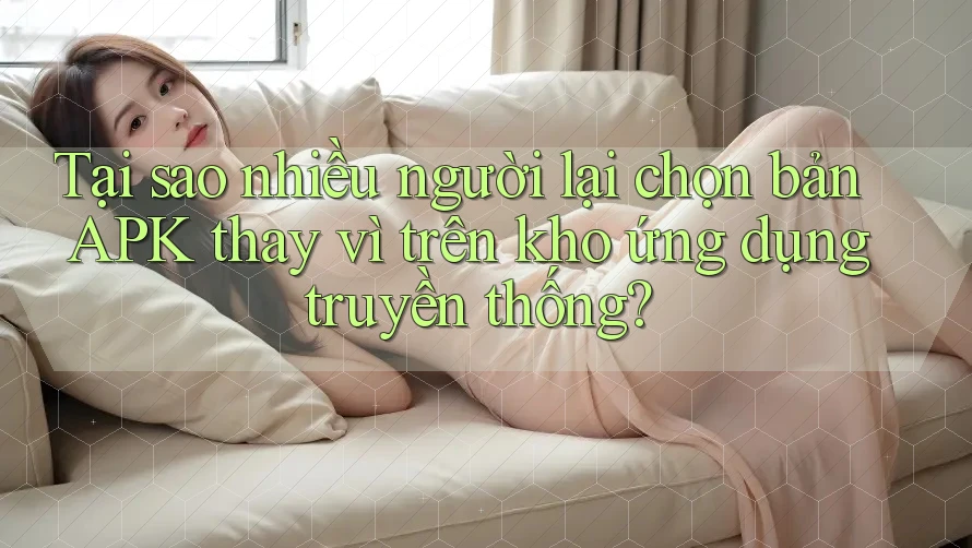 Tại sao nhiều người lại chọn bản APK thay vì trên kho ứng dụng truyền thống?