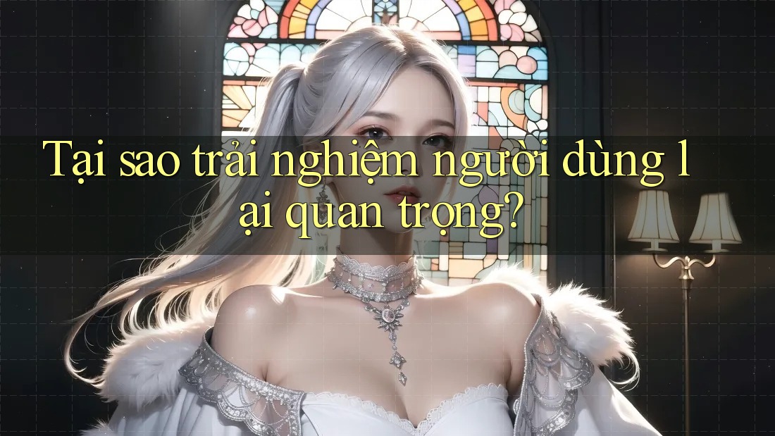 Tại sao trải nghiệm người dùng lại quan trọng?
