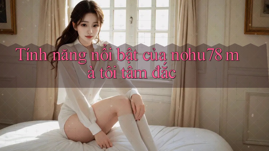Tính năng nổi bật của nohu78 mà tôi tâm đắc Tính năng nổi bật của nohu78 mà tôi tâm đắc