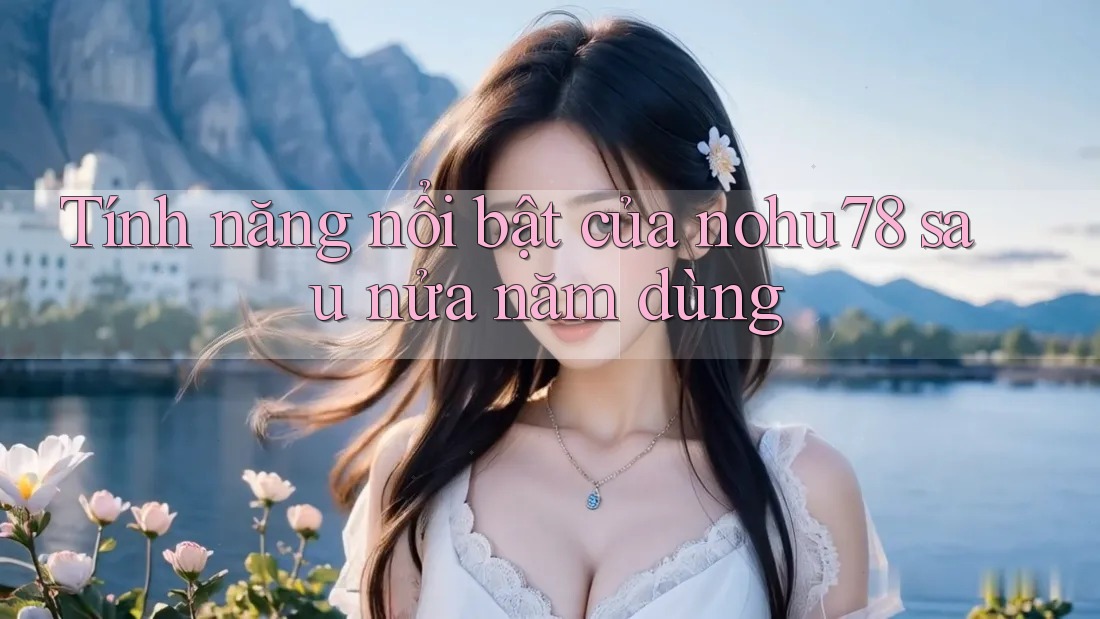 Tính năng nổi bật của nohu78 sau nửa năm dùng Tính năng nổi bật của nohu78 sau nửa năm dùng