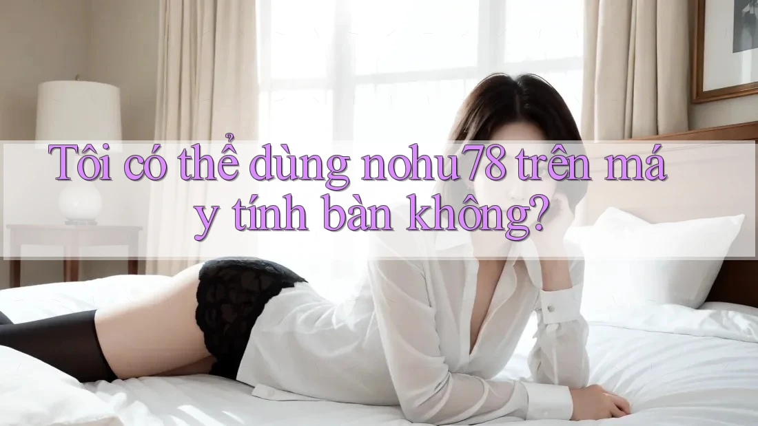 Tôi có thể dùng nohu78 trên máy tính bàn không? Tôi có thể dùng nohu78 trên máy tính bàn không?