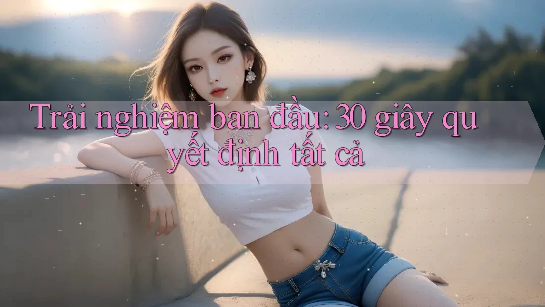 Trải nghiệm ban đầu: 30 giây quyết định tất cả