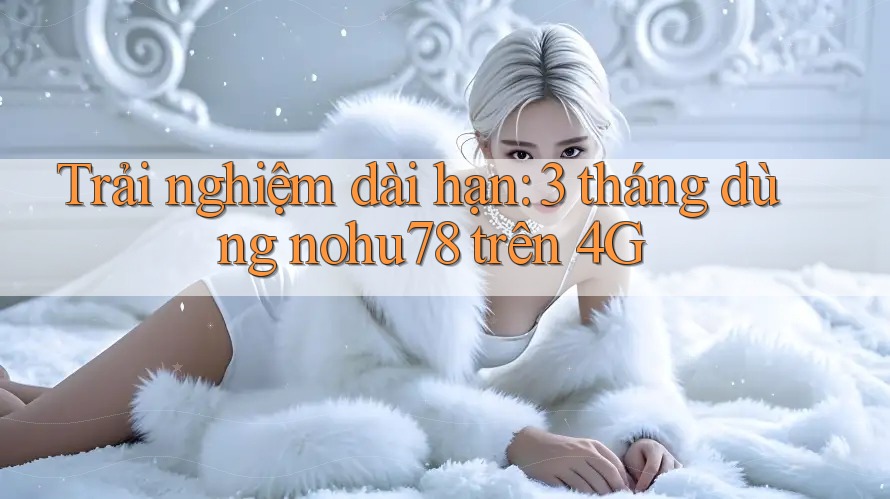 Trải nghiệm dài hạn: 3 tháng dùng nohu78 trên 4G Trải nghiệm dài hạn: 3 tháng dùng nohu78 trên 4G