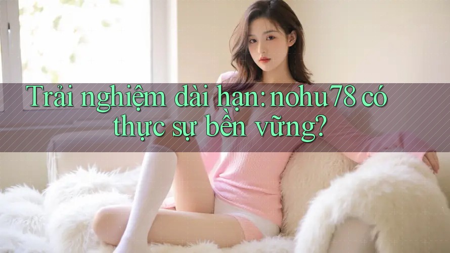 Trải nghiệm dài hạn: nohu78 có thực sự bền vững? Trải nghiệm dài hạn: nohu78 có thực sự bền vững?