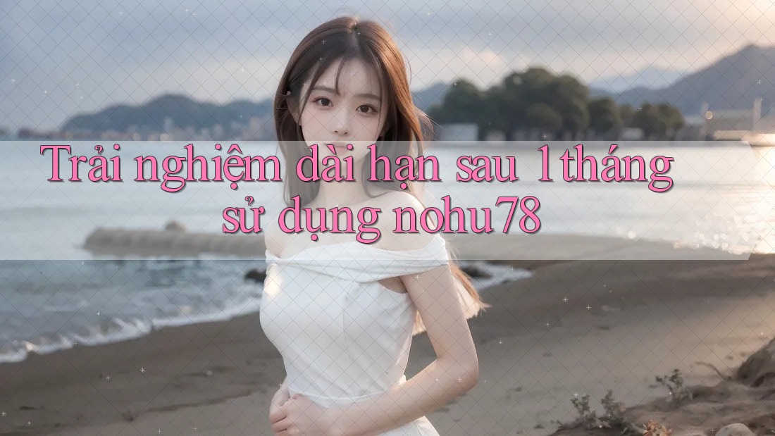 Trải nghiệm dài hạn sau 1 tháng sử dụng nohu78 Trải nghiệm dài hạn sau 1 tháng sử dụng nohu78