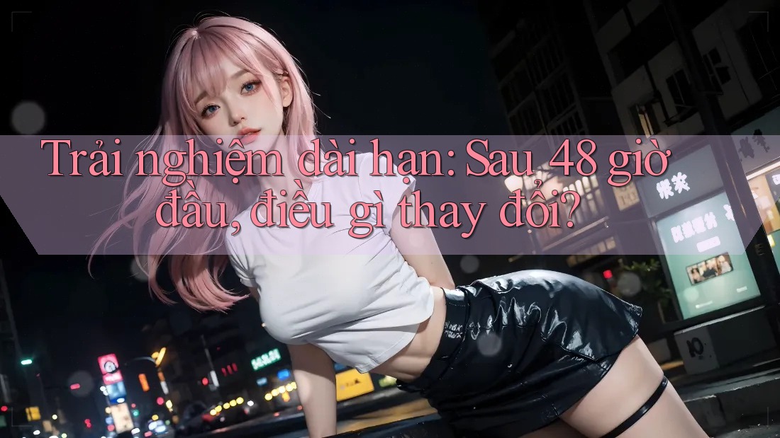 Trải nghiệm dài hạn: Sau 48 giờ đầu, điều gì thay đổi? Trải nghiệm dài hạn: Sau 48 giờ đầu, điều gì thay đổi?