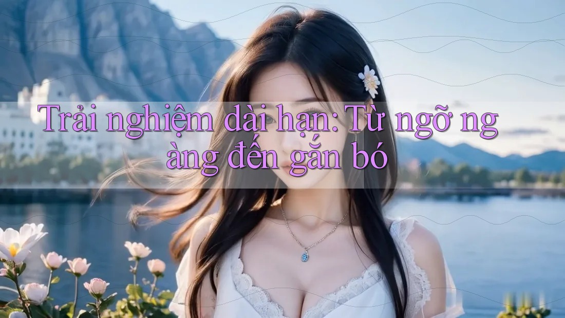 Trải nghiệm dài hạn: Từ ngỡ ngàng đến gắn bó Trải nghiệm dài hạn: Từ ngỡ ngàng đến gắn bó