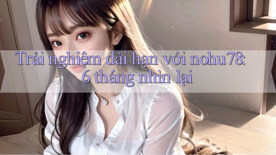 Trải nghiệm dài hạn với nohu78: 6 tháng nhìn lại Trải nghiệm dài hạn với nohu78: 6 tháng nhìn lại