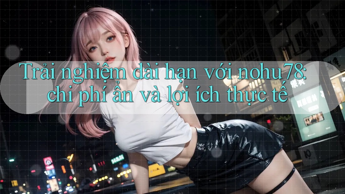 Trải nghiệm dài hạn với nohu78: chi phí ẩn và lợi ích thực tế Trải nghiệm dài hạn với nohu78: chi phí ẩn và lợi ích thực tế