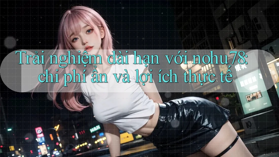 Trải nghiệm dài hạn với nohu78: chi phí ẩn và lợi ích thực tế Trải nghiệm dài hạn với nohu78: chi phí ẩn và lợi ích thực tế