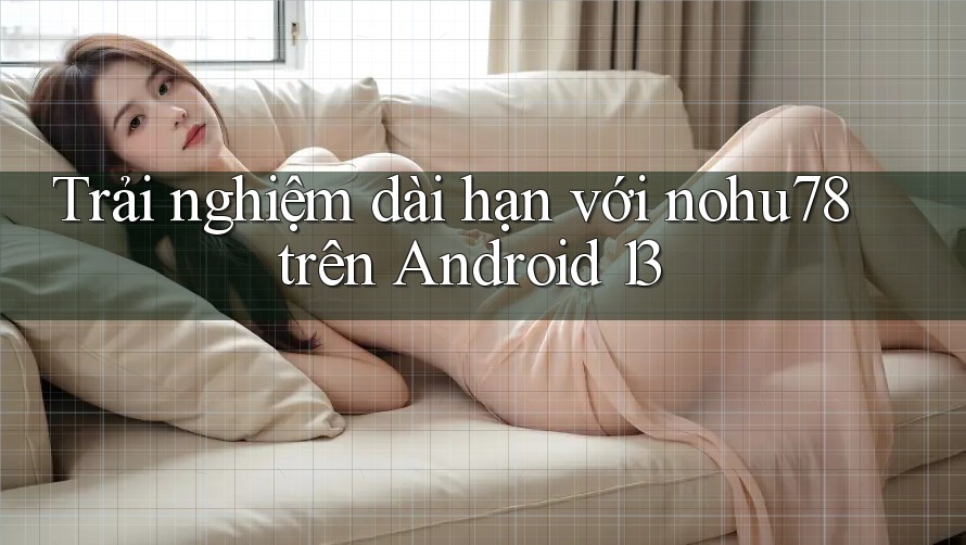 Trải nghiệm dài hạn với nohu78 trên Android 13 Trải nghiệm dài hạn với nohu78 trên Android 13