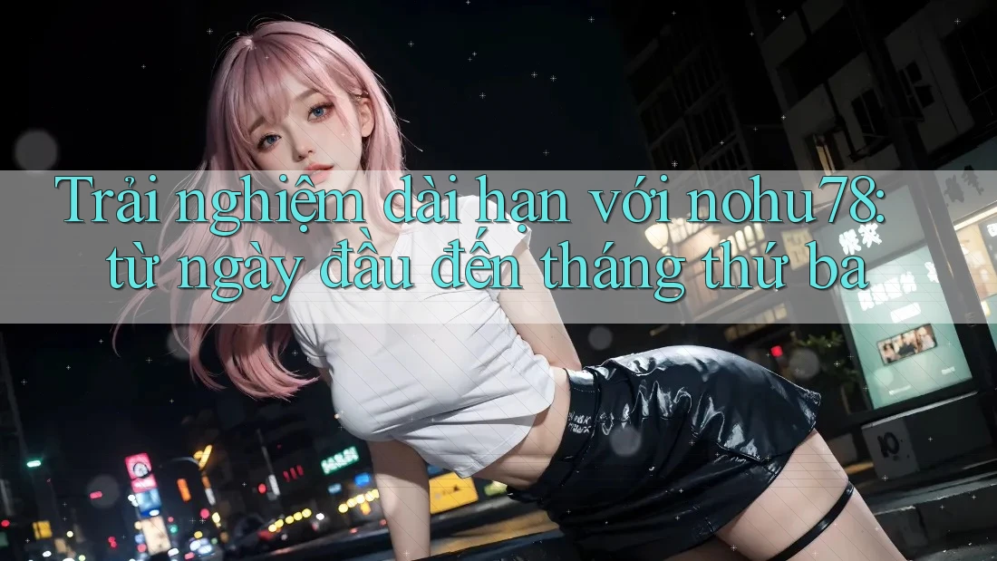 Trải nghiệm dài hạn với nohu78: từ ngày đầu đến tháng thứ ba Trải nghiệm dài hạn với nohu78: từ ngày đầu đến tháng thứ ba
