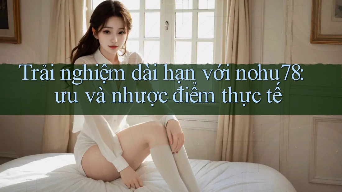 Trải nghiệm dài hạn với nohu78: ưu và nhược điểm thực tế