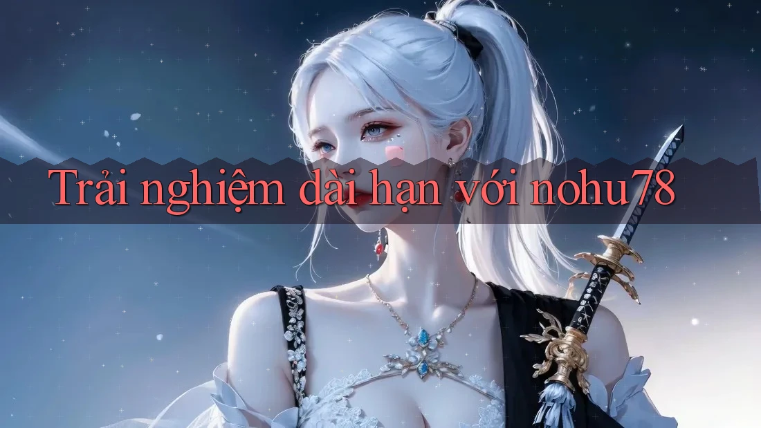 Trải nghiệm dài hạn với nohu78 Trải nghiệm dài hạn với nohu78