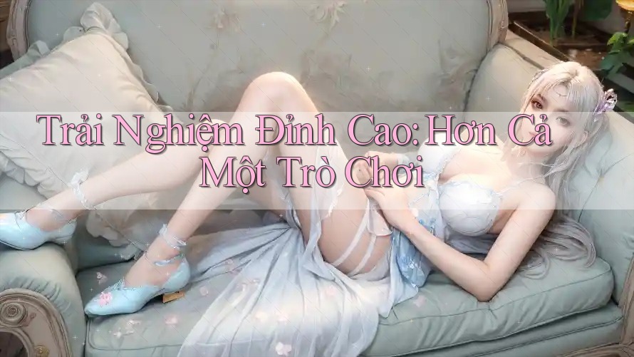 Trải Nghiệm Đỉnh Cao: Hơn Cả Một Trò Chơi