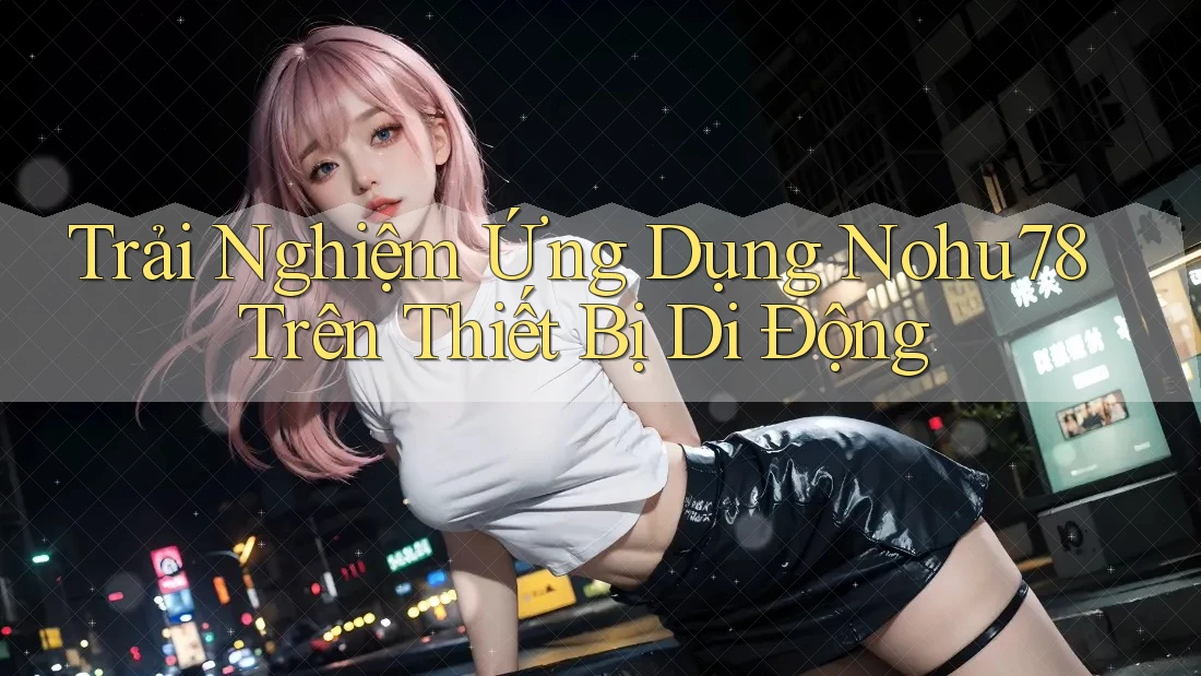 Trải Nghiệm Ứng Dụng Nohu78 Trên Thiết Bị Di Động Trải Nghiệm Ứng Dụng Nohu78 Trên Thiết Bị Di Động