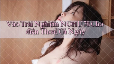 vào trải nghiệm nohu78 cho điện thoại cả ngày