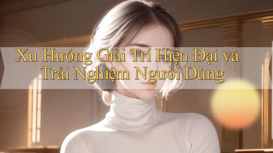 Xu Hướng Giải Trí Hiện Đại và Trải Nghiệm Người Dùng
